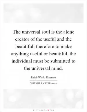 The universal soul is the alone creator of the useful and the beautiful; therefore to make anything useful or beautiful, the individual must be submitted to the universal mind Picture Quote #1
