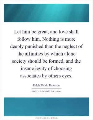 Let him be great, and love shall follow him. Nothing is more deeply punished than the neglect of the affinities by which alone society should be formed, and the insane levity of choosing associates by others eyes Picture Quote #1