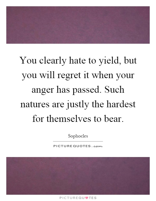 You clearly hate to yield, but you will regret it when your anger has passed. Such natures are justly the hardest for themselves to bear Picture Quote #1