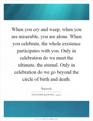 When you cry and weep, when you are miserable, you are alone. When you celebrate, the whole existence participates with you. Only in celebration do we meet the ultimate, the eternal. Only in celebration do we go beyond the circle of birth and death Picture Quote #1