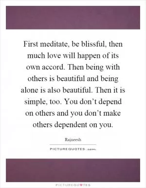 First meditate, be blissful, then much love will happen of its own accord. Then being with others is beautiful and being alone is also beautiful. Then it is simple, too. You don’t depend on others and you don’t make others dependent on you Picture Quote #1