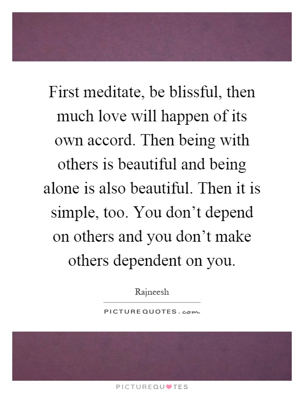 First meditate, be blissful, then much love will happen of its own accord. Then being with others is beautiful and being alone is also beautiful. Then it is simple, too. You don't depend on others and you don't make others dependent on you Picture Quote #1