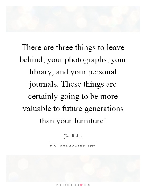 There are three things to leave behind; your photographs, your library, and your personal journals. These things are certainly going to be more valuable to future generations than your furniture! Picture Quote #1