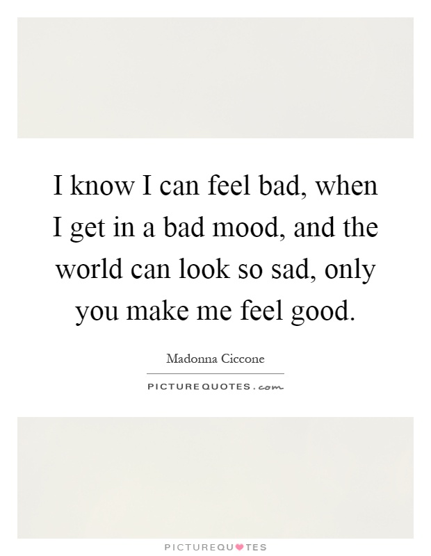 I know I can feel bad, when I get in a bad mood, and the world can look so sad, only you make me feel good Picture Quote #1