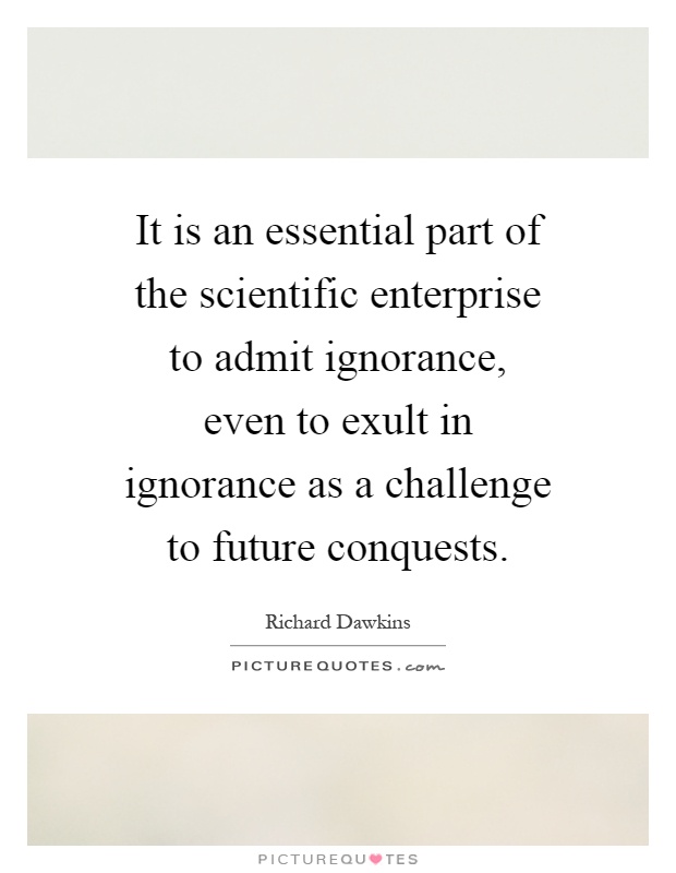It is an essential part of the scientific enterprise to admit ignorance, even to exult in ignorance as a challenge to future conquests Picture Quote #1