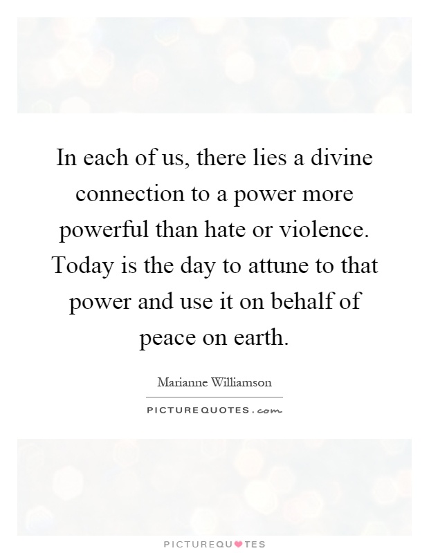 In each of us, there lies a divine connection to a power more powerful than hate or violence. Today is the day to attune to that power and use it on behalf of peace on earth Picture Quote #1