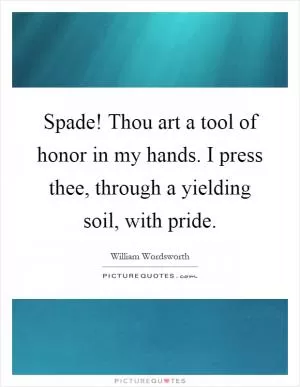 Spade! Thou art a tool of honor in my hands. I press thee, through a yielding soil, with pride Picture Quote #1