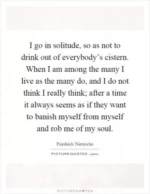 I go in solitude, so as not to drink out of everybody’s cistern. When I am among the many I live as the many do, and I do not think I really think; after a time it always seems as if they want to banish myself from myself and rob me of my soul Picture Quote #1