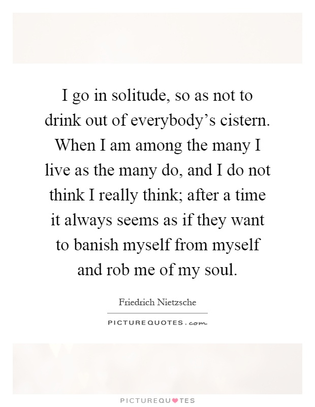 I go in solitude, so as not to drink out of everybody's cistern. When I am among the many I live as the many do, and I do not think I really think; after a time it always seems as if they want to banish myself from myself and rob me of my soul Picture Quote #1