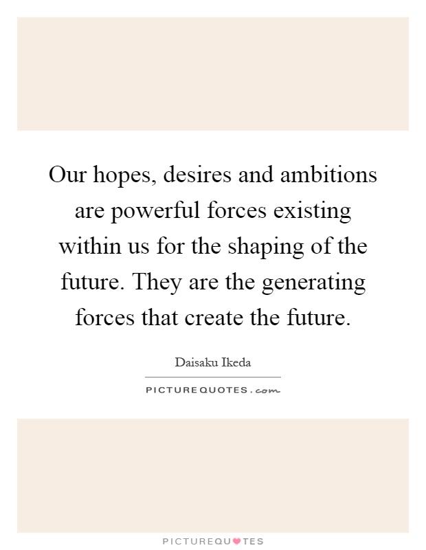 Our hopes, desires and ambitions are powerful forces existing within us for the shaping of the future. They are the generating forces that create the future Picture Quote #1