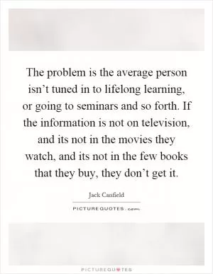 The problem is the average person isn’t tuned in to lifelong learning, or going to seminars and so forth. If the information is not on television, and its not in the movies they watch, and its not in the few books that they buy, they don’t get it Picture Quote #1