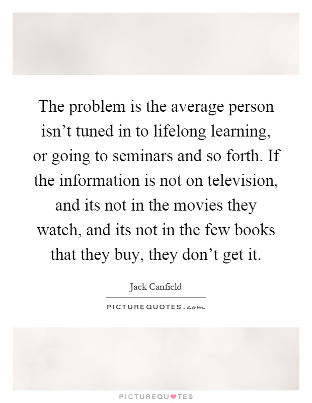 The problem is the average person isn't tuned in to lifelong learning, or going to seminars and so forth. If the information is not on television, and its not in the movies they watch, and its not in the few books that they buy, they don't get it Picture Quote #1