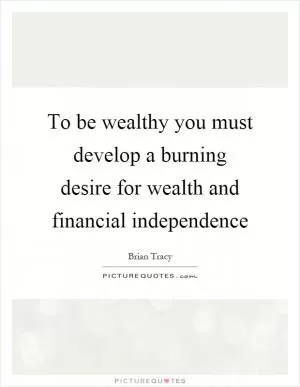 To be wealthy you must develop a burning desire for wealth and financial independence Picture Quote #1