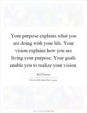 Your purpose explains what you are doing with your life. Your vision explains how you are living your purpose. Your goals enable you to realize your vision Picture Quote #1