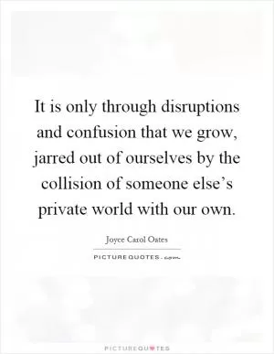 It is only through disruptions and confusion that we grow, jarred out of ourselves by the collision of someone else’s private world with our own Picture Quote #1
