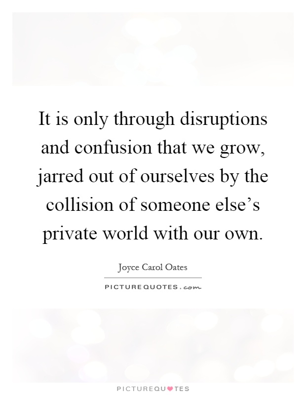 It is only through disruptions and confusion that we grow, jarred out of ourselves by the collision of someone else's private world with our own Picture Quote #1