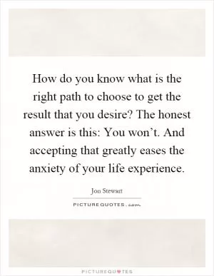 How do you know what is the right path to choose to get the result that you desire? The honest answer is this: You won’t. And accepting that greatly eases the anxiety of your life experience Picture Quote #1