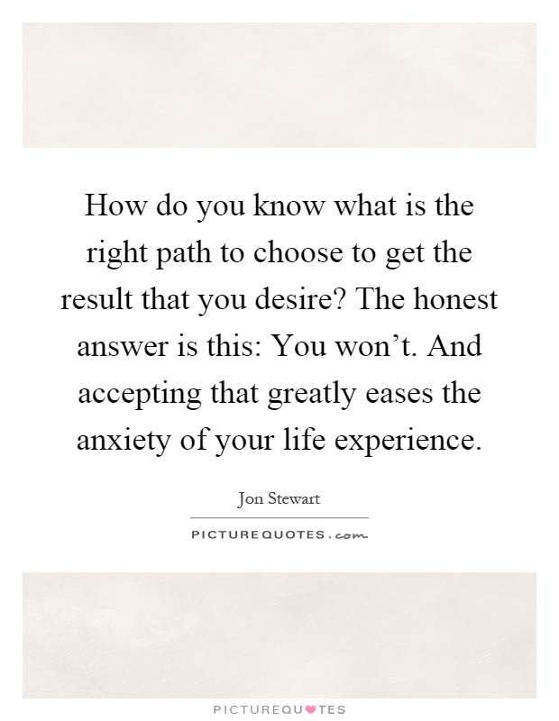 How do you know what is the right path to choose to get the result that you desire? The honest answer is this: You won't. And accepting that greatly eases the anxiety of your life experience Picture Quote #1