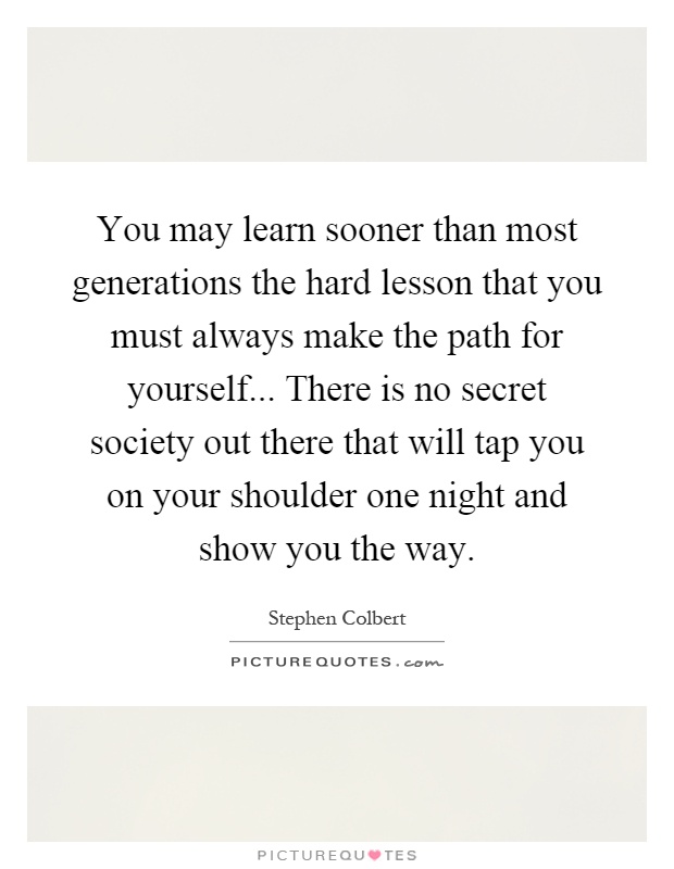 You may learn sooner than most generations the hard lesson that you must always make the path for yourself... There is no secret society out there that will tap you on your shoulder one night and show you the way Picture Quote #1