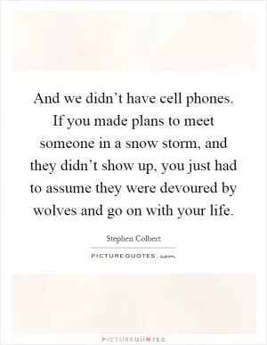 And we didn’t have cell phones. If you made plans to meet someone in a snow storm, and they didn’t show up, you just had to assume they were devoured by wolves and go on with your life Picture Quote #1