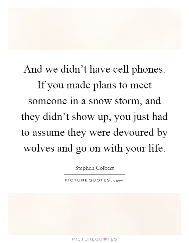 And we didn't have cell phones. If you made plans to meet someone in a snow storm, and they didn't show up, you just had to assume they were devoured by wolves and go on with your life Picture Quote #1