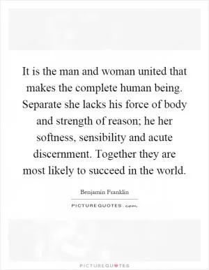 It is the man and woman united that makes the complete human being. Separate she lacks his force of body and strength of reason; he her softness, sensibility and acute discernment. Together they are most likely to succeed in the world Picture Quote #1