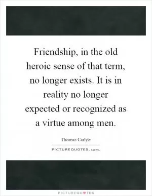 Friendship, in the old heroic sense of that term, no longer exists. It is in reality no longer expected or recognized as a virtue among men Picture Quote #1