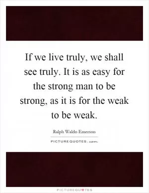 If we live truly, we shall see truly. It is as easy for the strong man to be strong, as it is for the weak to be weak Picture Quote #1
