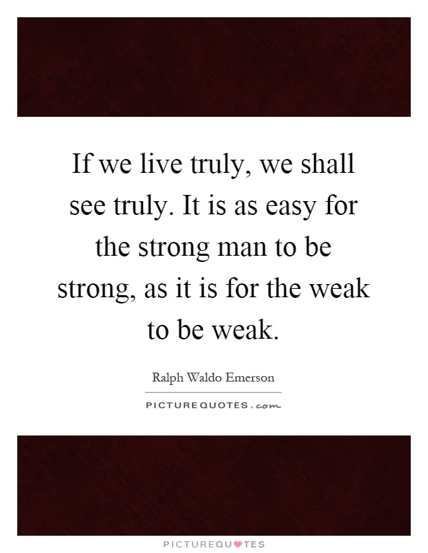 If we live truly, we shall see truly. It is as easy for the strong man to be strong, as it is for the weak to be weak Picture Quote #1