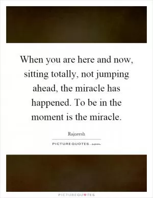 When you are here and now, sitting totally, not jumping ahead, the miracle has happened. To be in the moment is the miracle Picture Quote #1