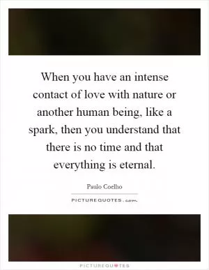 When you have an intense contact of love with nature or another human being, like a spark, then you understand that there is no time and that everything is eternal Picture Quote #1