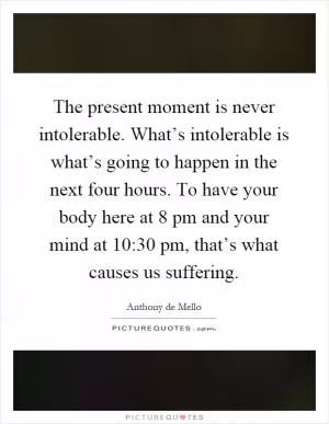 The present moment is never intolerable. What’s intolerable is what’s going to happen in the next four hours. To have your body here at 8 pm and your mind at 10:30 pm, that’s what causes us suffering Picture Quote #1