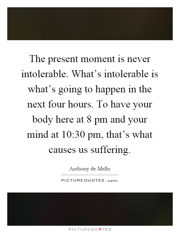 The present moment is never intolerable. What's intolerable is what's going to happen in the next four hours. To have your body here at 8 pm and your mind at 10:30 pm, that's what causes us suffering Picture Quote #1