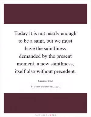 Today it is not nearly enough to be a saint, but we must have the saintliness demanded by the present moment, a new saintliness, itself also without precedent Picture Quote #1