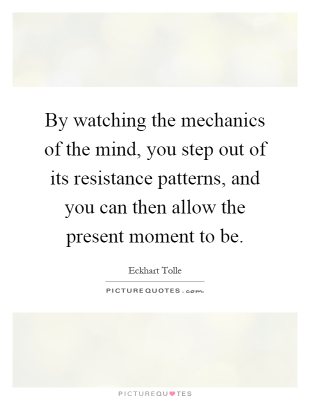 By watching the mechanics of the mind, you step out of its resistance patterns, and you can then allow the present moment to be Picture Quote #1