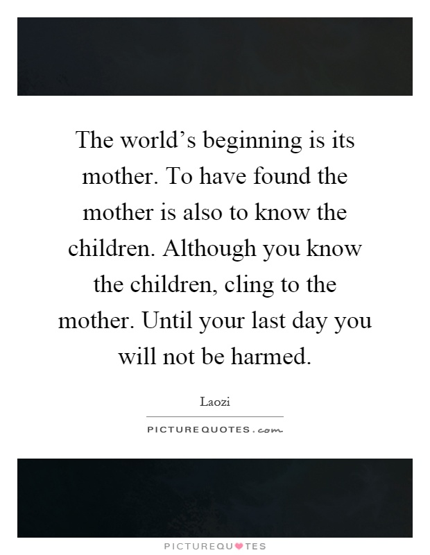 The world's beginning is its mother. To have found the mother is also to know the children. Although you know the children, cling to the mother. Until your last day you will not be harmed Picture Quote #1