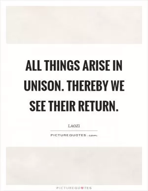 All things arise in unison. Thereby we see their return Picture Quote #1