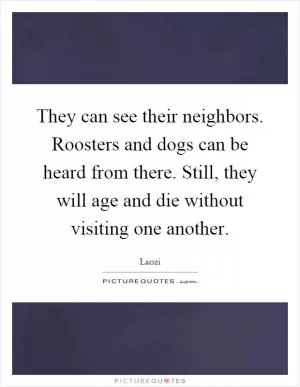 They can see their neighbors. Roosters and dogs can be heard from there. Still, they will age and die without visiting one another Picture Quote #1