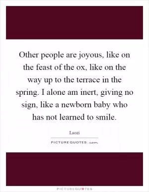 Other people are joyous, like on the feast of the ox, like on the way up to the terrace in the spring. I alone am inert, giving no sign, like a newborn baby who has not learned to smile Picture Quote #1