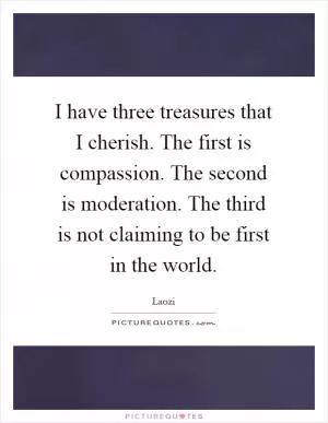 I have three treasures that I cherish. The first is compassion. The second is moderation. The third is not claiming to be first in the world Picture Quote #1