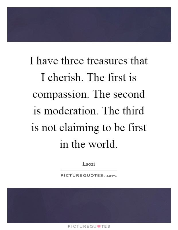 I have three treasures that I cherish. The first is compassion. The second is moderation. The third is not claiming to be first in the world Picture Quote #1