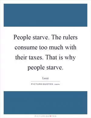 People starve. The rulers consume too much with their taxes. That is why people starve Picture Quote #1