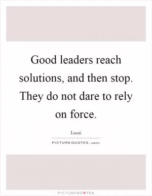 Good leaders reach solutions, and then stop. They do not dare to rely on force Picture Quote #1