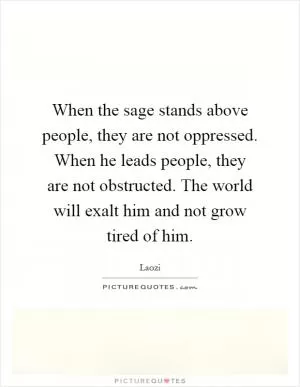 When the sage stands above people, they are not oppressed. When he leads people, they are not obstructed. The world will exalt him and not grow tired of him Picture Quote #1