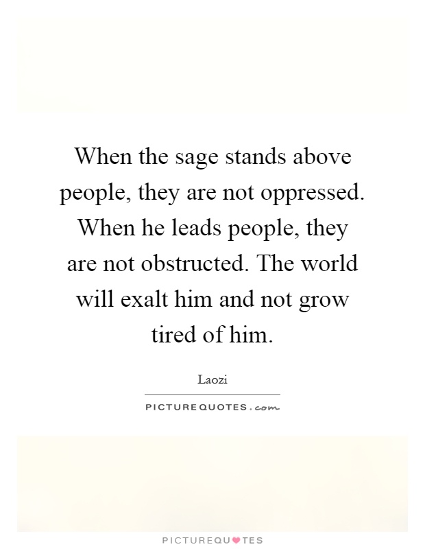 When the sage stands above people, they are not oppressed. When he leads people, they are not obstructed. The world will exalt him and not grow tired of him Picture Quote #1