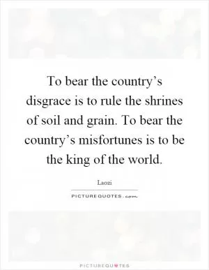 To bear the country’s disgrace is to rule the shrines of soil and grain. To bear the country’s misfortunes is to be the king of the world Picture Quote #1