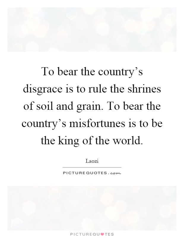 To bear the country's disgrace is to rule the shrines of soil and grain. To bear the country's misfortunes is to be the king of the world Picture Quote #1