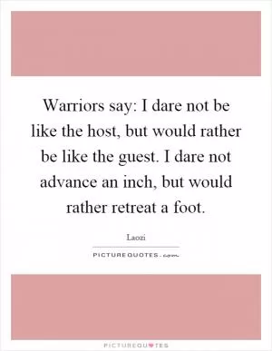 Warriors say: I dare not be like the host, but would rather be like the guest. I dare not advance an inch, but would rather retreat a foot Picture Quote #1