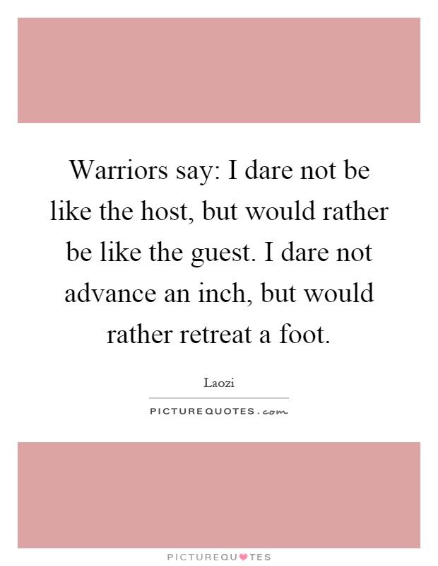 Warriors say: I dare not be like the host, but would rather be like the guest. I dare not advance an inch, but would rather retreat a foot Picture Quote #1