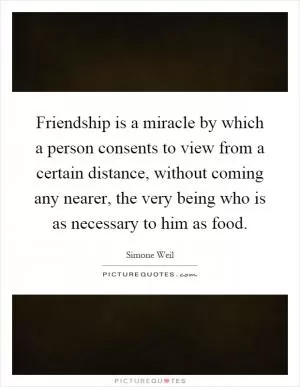 Friendship is a miracle by which a person consents to view from a certain distance, without coming any nearer, the very being who is as necessary to him as food Picture Quote #1